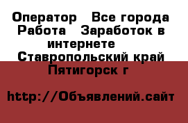 Оператор - Все города Работа » Заработок в интернете   . Ставропольский край,Пятигорск г.